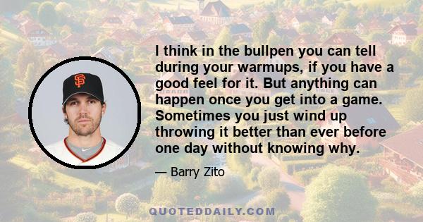 I think in the bullpen you can tell during your warmups, if you have a good feel for it. But anything can happen once you get into a game. Sometimes you just wind up throwing it better than ever before one day without