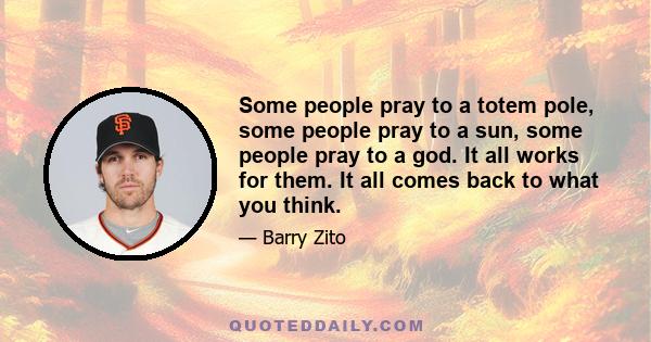 Some people pray to a totem pole, some people pray to a sun, some people pray to a god. It all works for them. It all comes back to what you think.