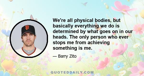 We're all physical bodies, but basically everything we do is determined by what goes on in our heads. The only person who ever stops me from achieving something is me.