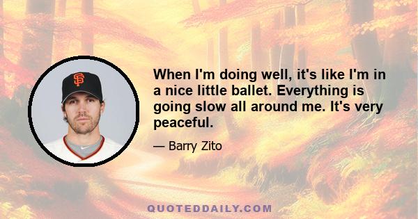 When I'm doing well, it's like I'm in a nice little ballet. Everything is going slow all around me. It's very peaceful.