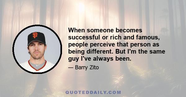 When someone becomes successful or rich and famous, people perceive that person as being different. But I'm the same guy I've always been.