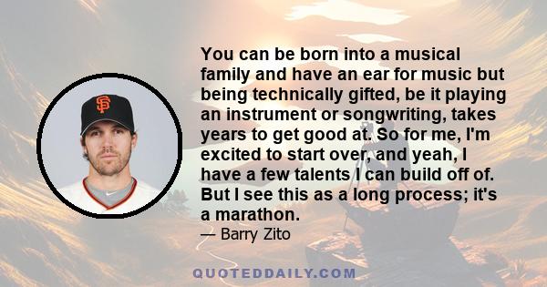 You can be born into a musical family and have an ear for music but being technically gifted, be it playing an instrument or songwriting, takes years to get good at. So for me, I'm excited to start over, and yeah, I