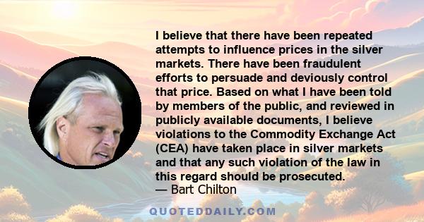 I believe that there have been repeated attempts to influence prices in the silver markets. There have been fraudulent efforts to persuade and deviously control that price. Based on what I have been told by members of