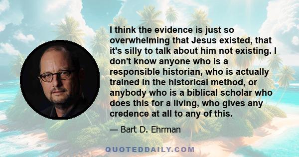 I think the evidence is just so overwhelming that Jesus existed, that it's silly to talk about him not existing. I don't know anyone who is a responsible historian, who is actually trained in the historical method, or