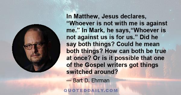 In Matthew, Jesus declares, “Whoever is not with me is against me.” In Mark, he says,“Whoever is not against us is for us.” Did he say both things? Could he mean both things? How can both be true at once? Or is it