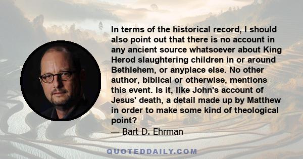 In terms of the historical record, I should also point out that there is no account in any ancient source whatsoever about King Herod slaughtering children in or around Bethlehem, or anyplace else. No other author,