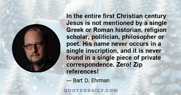 In the entire first Christian century Jesus is not mentioned by a single Greek or Roman historian, religion scholar, politician, philosopher or poet. His name never occurs in a single inscription, and it is never found