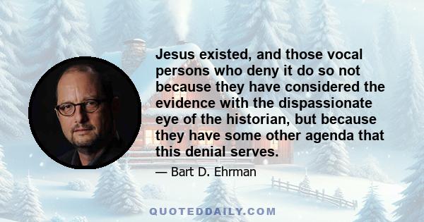 Jesus existed, and those vocal persons who deny it do so not because they have considered the evidence with the dispassionate eye of the historian, but because they have some other agenda that this denial serves.