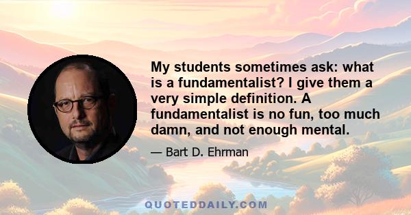 My students sometimes ask: what is a fundamentalist? I give them a very simple definition. A fundamentalist is no fun, too much damn, and not enough mental.