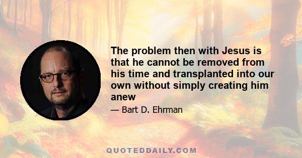 The problem then with Jesus is that he cannot be removed from his time and transplanted into our own without simply creating him anew