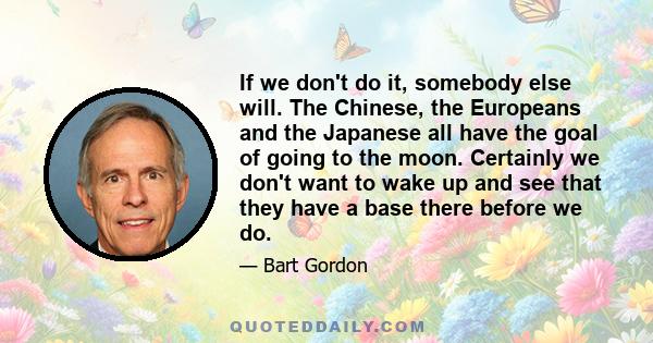 If we don't do it, somebody else will. The Chinese, the Europeans and the Japanese all have the goal of going to the moon. Certainly we don't want to wake up and see that they have a base there before we do.