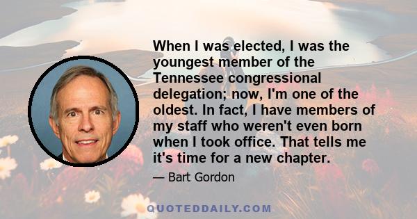 When I was elected, I was the youngest member of the Tennessee congressional delegation; now, I'm one of the oldest. In fact, I have members of my staff who weren't even born when I took office. That tells me it's time