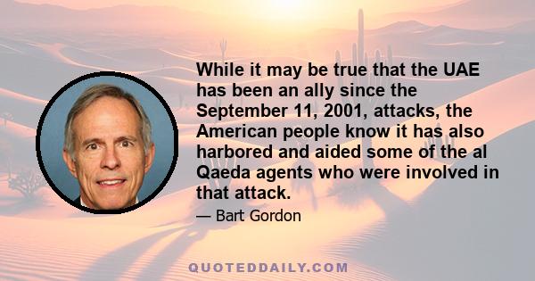 While it may be true that the UAE has been an ally since the September 11, 2001, attacks, the American people know it has also harbored and aided some of the al Qaeda agents who were involved in that attack.