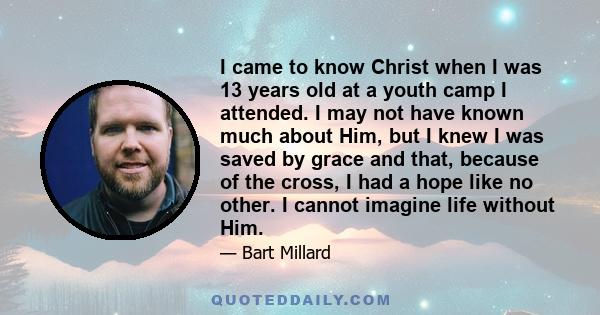 I came to know Christ when I was 13 years old at a youth camp I attended. I may not have known much about Him, but I knew I was saved by grace and that, because of the cross, I had a hope like no other. I cannot imagine 