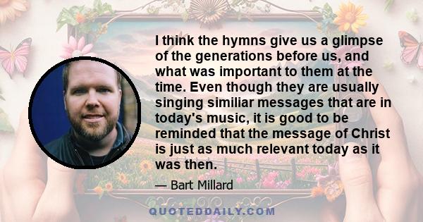 I think the hymns give us a glimpse of the generations before us, and what was important to them at the time. Even though they are usually singing similiar messages that are in today's music, it is good to be reminded