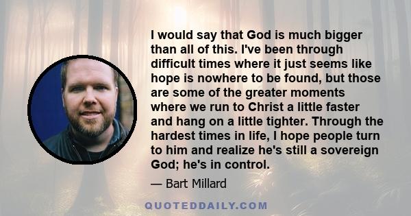 I would say that God is much bigger than all of this. I've been through difficult times where it just seems like hope is nowhere to be found, but those are some of the greater moments where we run to Christ a little