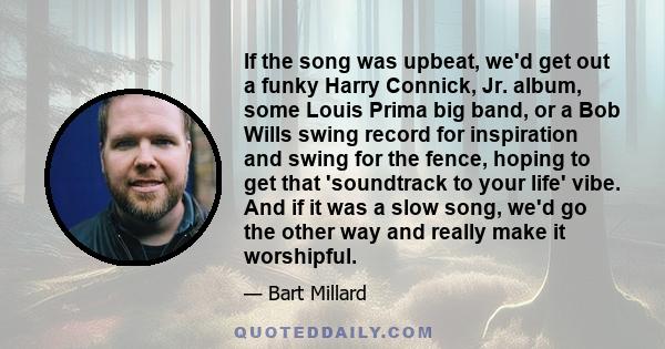 If the song was upbeat, we'd get out a funky Harry Connick, Jr. album, some Louis Prima big band, or a Bob Wills swing record for inspiration and swing for the fence, hoping to get that 'soundtrack to your life' vibe.