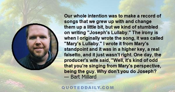 Our whole intention was to make a record of songs that we grew up with and change them up a little bit, but we kind of stumbled on writing Joseph's Lullaby. The irony is when I originally wrote the song, it was called