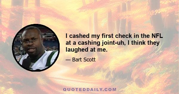 I cashed my first check in the NFL at a cashing joint-uh, I think they laughed at me.