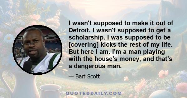 I wasn't supposed to make it out of Detroit. I wasn't supposed to get a scholarship. I was supposed to be [covering] kicks the rest of my life. But here I am. I'm a man playing with the house's money, and that's a