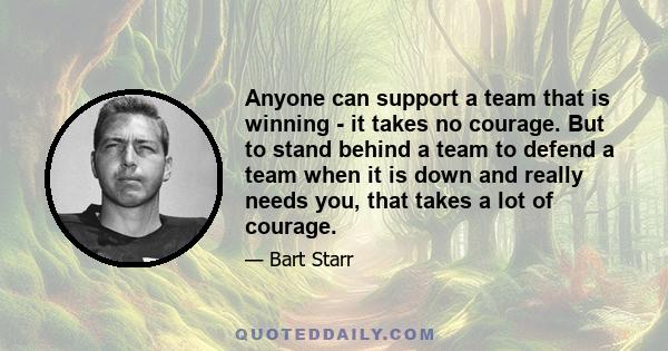 Anyone can support a team that is winning - it takes no courage. But to stand behind a team to defend a team when it is down and really needs you, that takes a lot of courage.