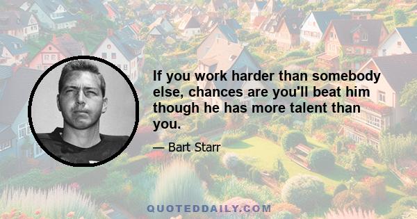 If you work harder than somebody else, chances are you'll beat him though he has more talent than you.