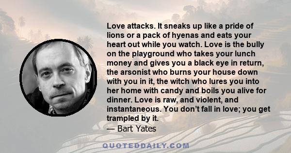 Love attacks. It sneaks up like a pride of lions or a pack of hyenas and eats your heart out while you watch. Love is the bully on the playground who takes your lunch money and gives you a black eye in return, the