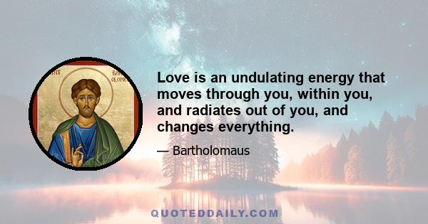 Love is an undulating energy that moves through you, within you, and radiates out of you, and changes everything.