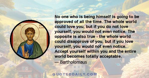 No one who is being himself is going to be approved of all the time. The whole world could love you, but if you do not love yourself, you would not even notice. The opposite is also true - the whole world could