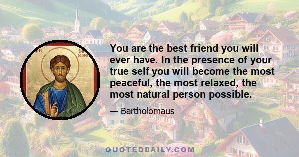 You are the best friend you will ever have. In the presence of your true self you will become the most peaceful, the most relaxed, the most natural person possible.