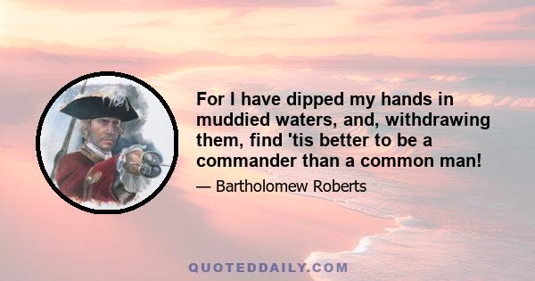 For I have dipped my hands in muddied waters, and, withdrawing them, find 'tis better to be a commander than a common man!