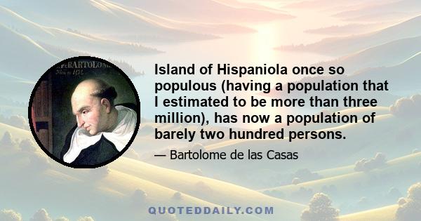 Island of Hispaniola once so populous (having a population that I estimated to be more than three million), has now a population of barely two hundred persons.