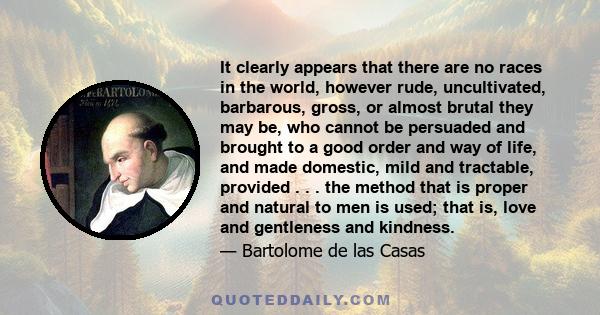 It clearly appears that there are no races in the world, however rude, uncultivated, barbarous, gross, or almost brutal they may be, who cannot be persuaded and brought to a good order and way of life, and made