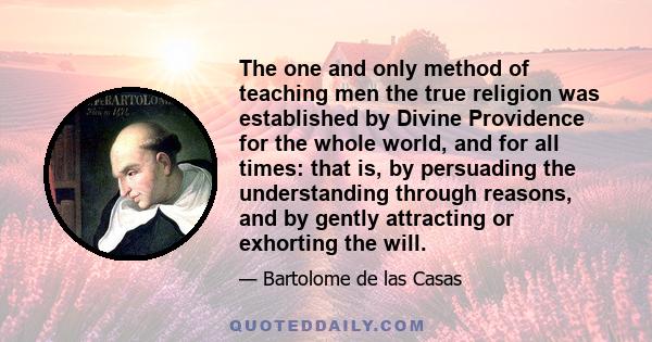 The one and only method of teaching men the true religion was established by Divine Providence for the whole world, and for all times: that is, by persuading the understanding through reasons, and by gently attracting