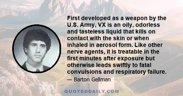 First developed as a weapon by the U.S. Army, VX is an oily, odorless and tasteless liquid that kills on contact with the skin or when inhaled in aerosol form. Like other nerve agents, it is treatable in the first