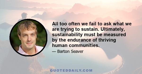 All too often we fail to ask what we are trying to sustain. Ultimately, sustainability must be measured by the endurance of thriving human communities.