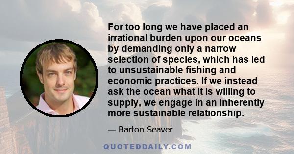 For too long we have placed an irrational burden upon our oceans by demanding only a narrow selection of species, which has led to unsustainable fishing and economic practices. If we instead ask the ocean what it is