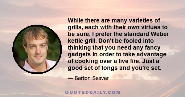 While there are many varieties of grills, each with their own virtues to be sure, I prefer the standard Weber kettle grill. Don't be fooled into thinking that you need any fancy gadgets in order to take advantage of