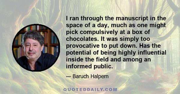 I ran through the manuscript in the space of a day, much as one might pick compulsively at a box of chocolates. It was simply too provocative to put down. Has the potential of being highly influential inside the field