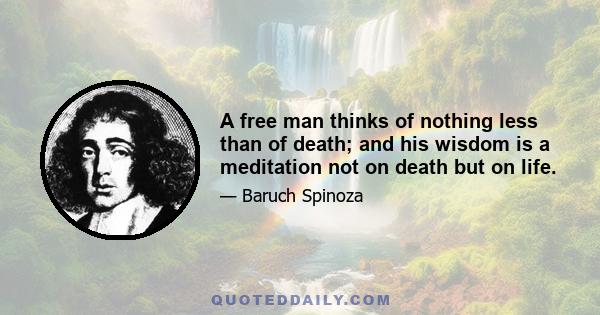 A free man thinks of nothing less than of death; and his wisdom is a meditation not on death but on life.