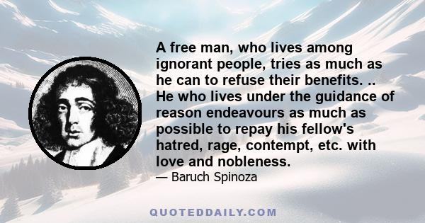 A free man, who lives among ignorant people, tries as much as he can to refuse their benefits. .. He who lives under the guidance of reason endeavours as much as possible to repay his fellow's hatred, rage, contempt,