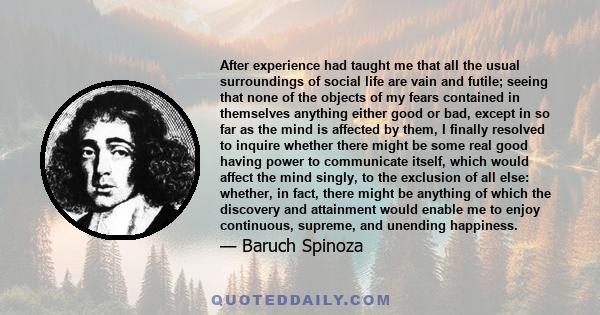 After experience had taught me that all the usual surroundings of social life are vain and futile; seeing that none of the objects of my fears contained in themselves anything either good or bad, except in so far as the 