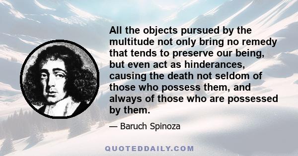 All the objects pursued by the multitude not only bring no remedy that tends to preserve our being, but even act as hinderances, causing the death not seldom of those who possess them, and always of those who are