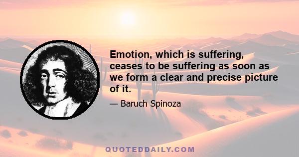 Emotion, which is suffering, ceases to be suffering as soon as we form a clear and precise picture of it.