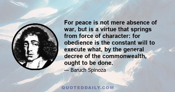 For peace is not mere absence of war, but is a virtue that springs from force of character: for obedience is the constant will to execute what, by the general decree of the commonwealth, ought to be done.