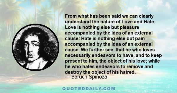 From what has been said we can clearly understand the nature of Love and Hate. Love is nothing else but pleasure accompanied by the idea of an external cause: Hate is nothing else but pain accompanied by the idea of an