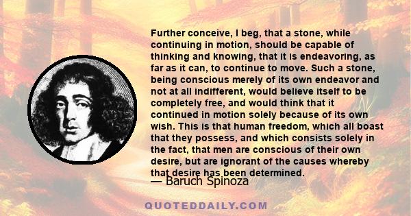 Further conceive, I beg, that a stone, while continuing in motion, should be capable of thinking and knowing, that it is endeavoring, as far as it can, to continue to move. Such a stone, being conscious merely of its