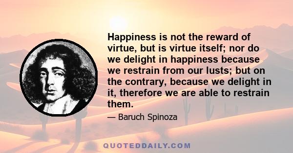 Happiness is not the reward of virtue, but is virtue itself; nor do we delight in happiness because we restrain from our lusts; but on the contrary, because we delight in it, therefore we are able to restrain them.