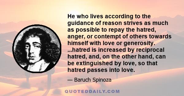 He who lives according to the guidance of reason strives as much as possible to repay the hatred, anger, or contempt of others towards himself with love or generosity. ...hatred is increased by reciprocal hatred, and,