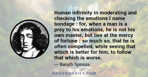 Human infirmity in moderating and checking the emotions I name bondage : for, when a man is a prey to his emotions, he is not his own master, but lies at the mercy of fortune : so much so, that he is often compelled,